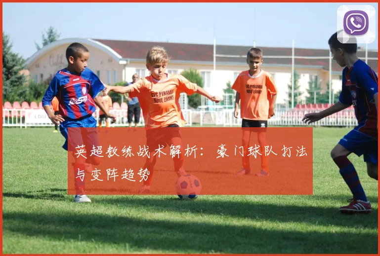 英超教练战术解析:豪门球队打法与变阵趋势