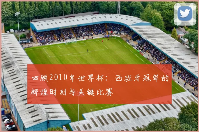 回顾2010年世界杯:西班牙冠军的辉煌时刻与关键比赛
